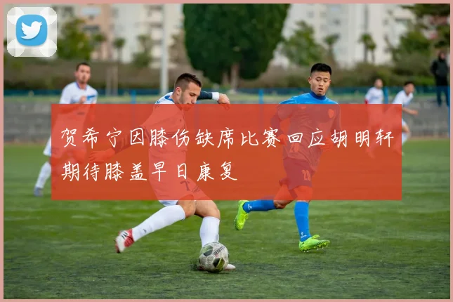 贺希宁因膝伤缺席比赛回应胡明轩期待膝盖早日康复