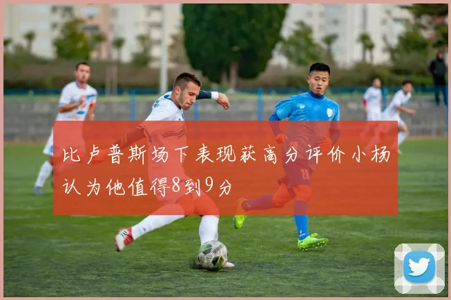 比卢普斯场下表现获高分评价小杨认为他值得8到9分