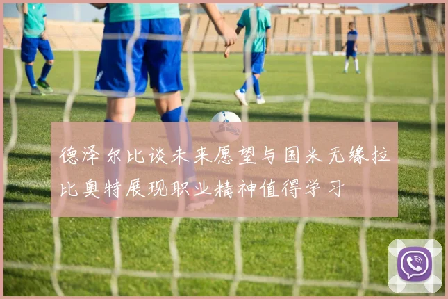 德泽尔比谈未来愿望与国米无缘拉比奥特展现职业精神值得学习