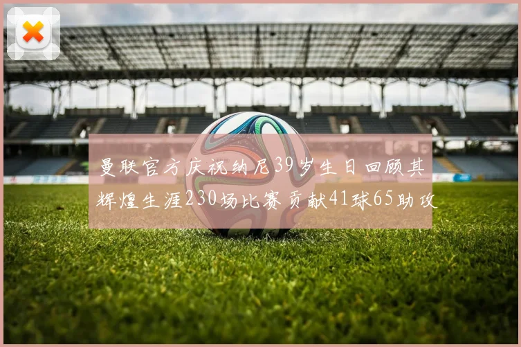 曼联官方庆祝纳尼39岁生日回顾其辉煌生涯230场比赛贡献41球65助攻