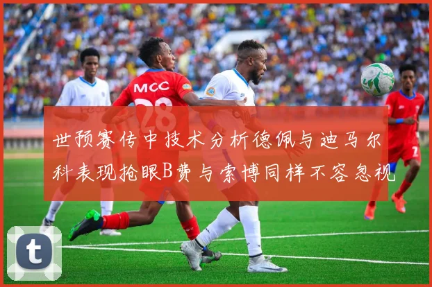 世预赛传中技术分析德佩与迪马尔科表现抢眼B费与索博同样不容忽视