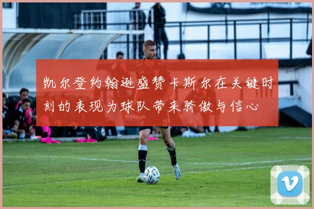凯尔登约翰逊盛赞卡斯尔在关键时刻的表现为球队带来骄傲与信心