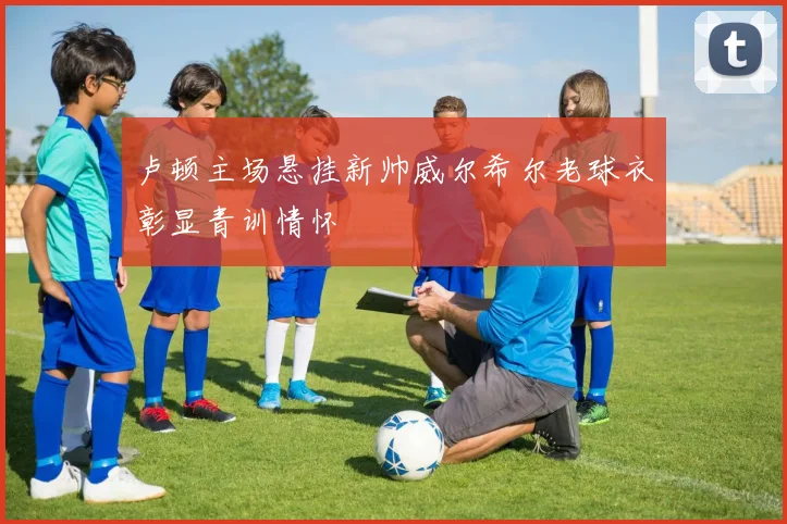 卢顿主场悬挂新帅威尔希尔老球衣彰显青训情怀