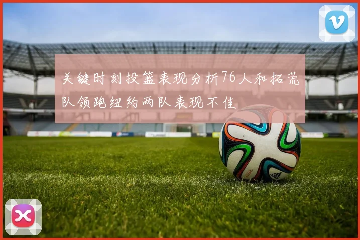 关键时刻投篮表现分析76人和拓荒队领跑纽约两队表现不佳