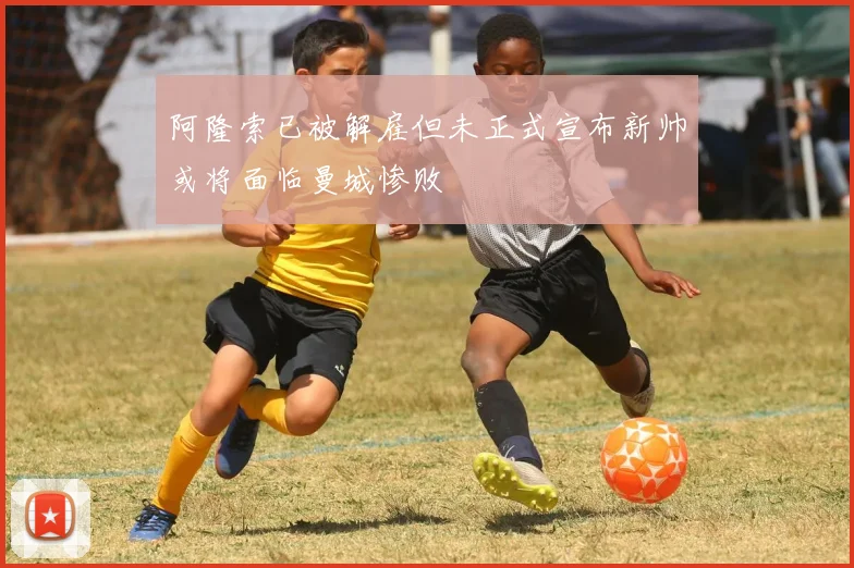 阿隆索已被解雇但未正式宣布新帅或将面临曼城惨败