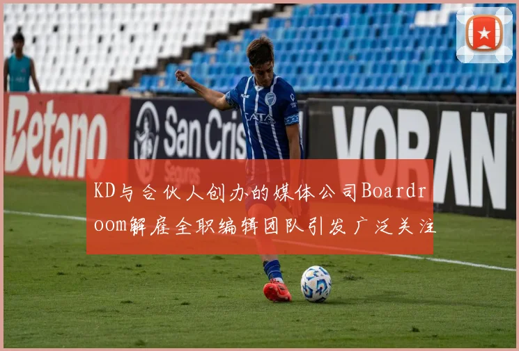 KD与合伙人创办的媒体公司Boardroom解雇全职编辑团队引发广泛关注