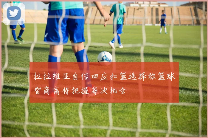 拉拉维亚自信回应扣篮选择称篮球智商高将把握每次机会