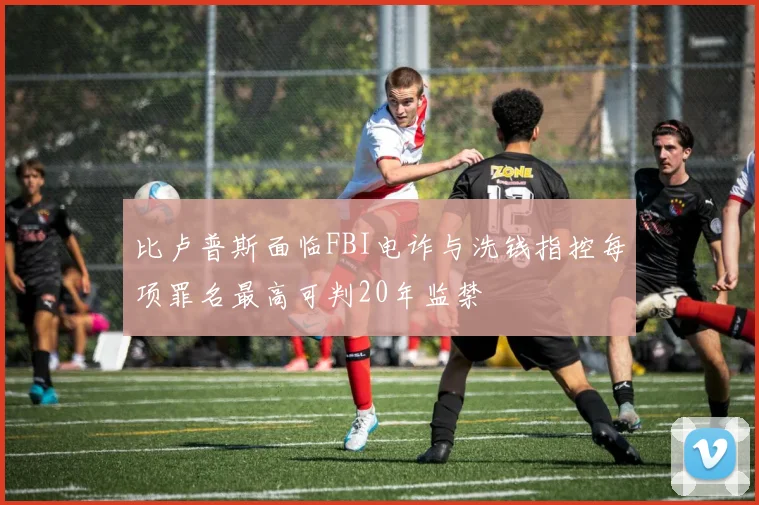 比卢普斯面临FBI电诈与洗钱指控每项罪名最高可判20年监禁