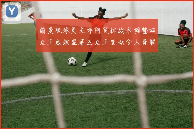 前曼联球员点评阿莫林战术调整四后卫成效显著五后卫变动令人费解