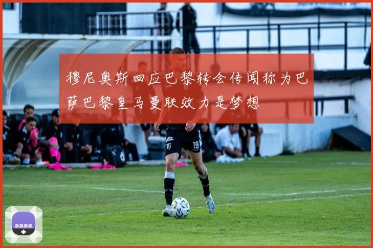 穆尼奥斯回应巴黎转会传闻称为巴萨巴黎皇马曼联效力是梦想