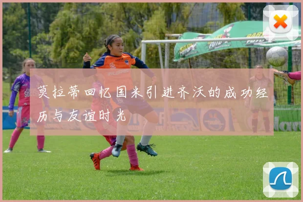 莫拉蒂回忆国米引进齐沃的成功经历与友谊时光