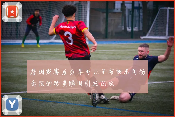 詹姆斯赛后分享与儿子布朗尼同场竞技的珍贵瞬间引发热议