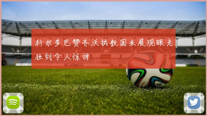 科尔多巴赞齐沃执教国米展现眼光独到令人惊讶