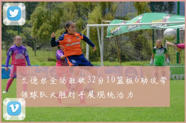 兰德尔全场狂砍32分10篮板6助攻带领球队大胜对手展现统治力