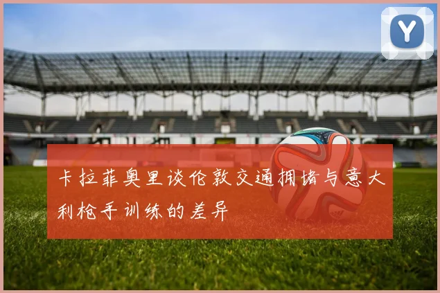 卡拉菲奥里谈伦敦交通拥堵与意大利枪手训练的差异