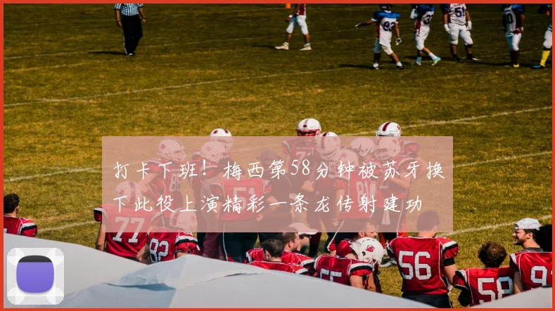 打卡下班！梅西第58分钟被苏牙换下此役上演精彩一条龙传射建功