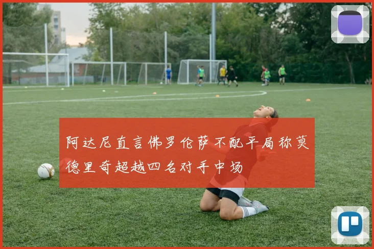阿达尼直言佛罗伦萨不配平局称莫德里奇超越四名对手中场