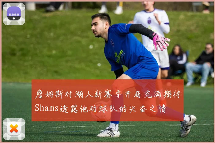 詹姆斯对湖人新赛季开局充满期待Shams透露他对球队的兴奋之情