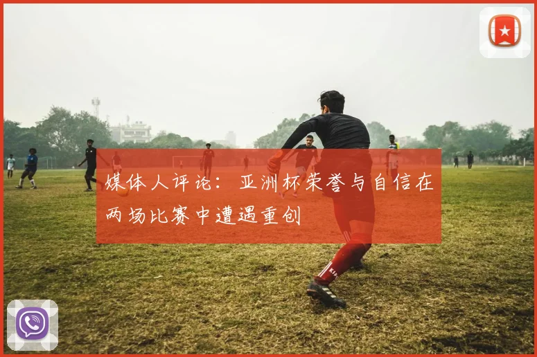 媒体人评论：亚洲杯荣誉与自信在两场比赛中遭遇重创