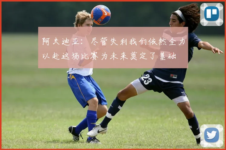 阿夫迪亚：尽管失利我们依然全力以赴这场比赛为未来奠定了基础