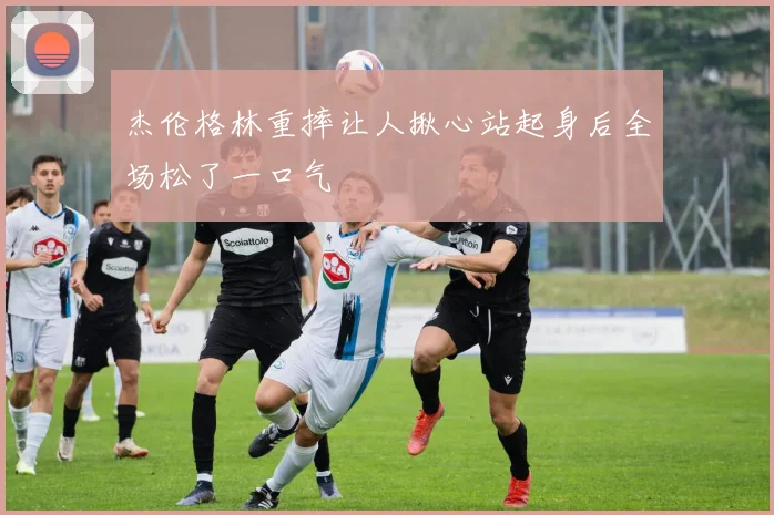 杰伦格林重摔让人揪心站起身后全场松了一口气