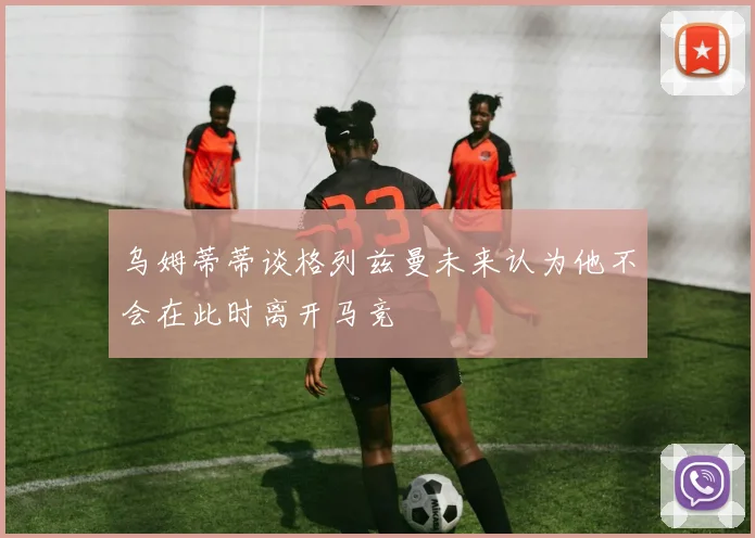 乌姆蒂蒂谈格列兹曼未来认为他不会在此时离开马竞