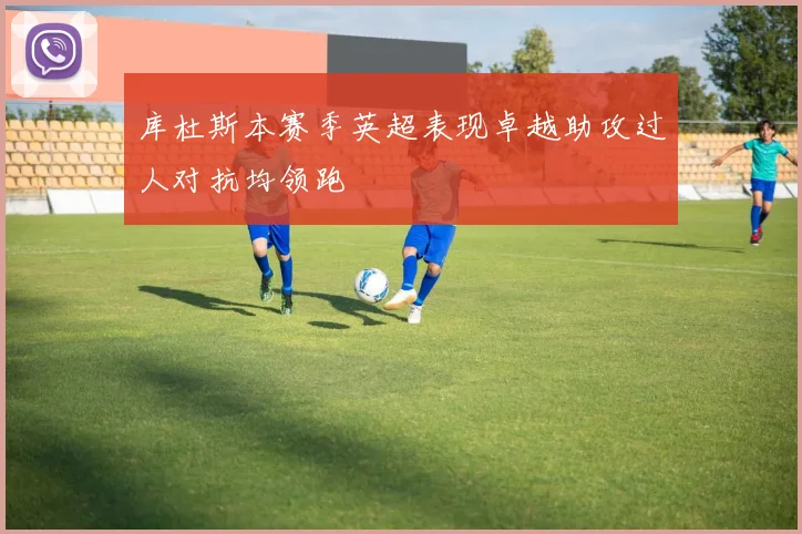库杜斯本赛季英超表现卓越助攻过人对抗均领跑