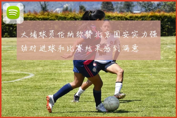 大埔球员伦纳称赞北京国安实力强劲对进球和比赛结果感到满意