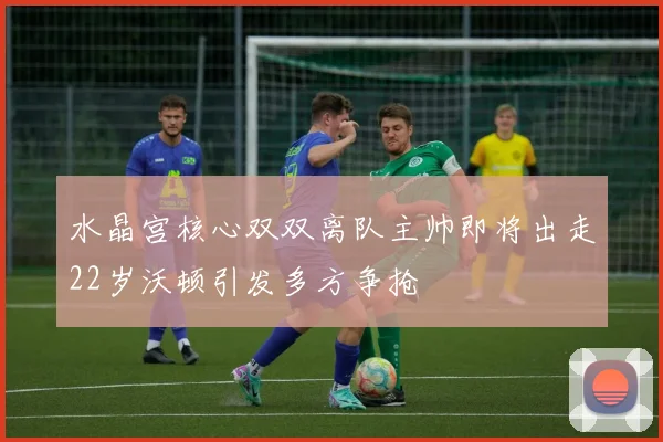 水晶宫核心双双离队主帅即将出走22岁沃顿引发多方争抢