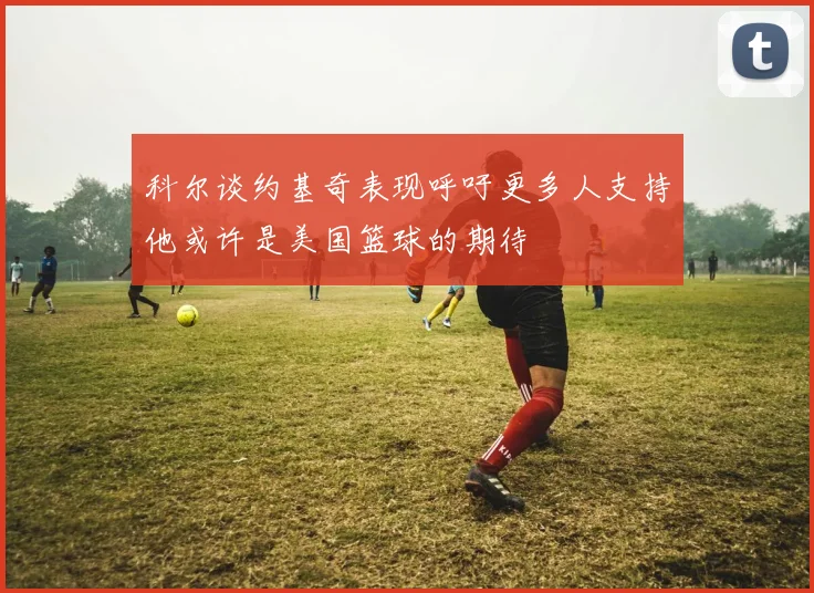 科尔谈约基奇表现呼吁更多人支持他或许是美国篮球的期待