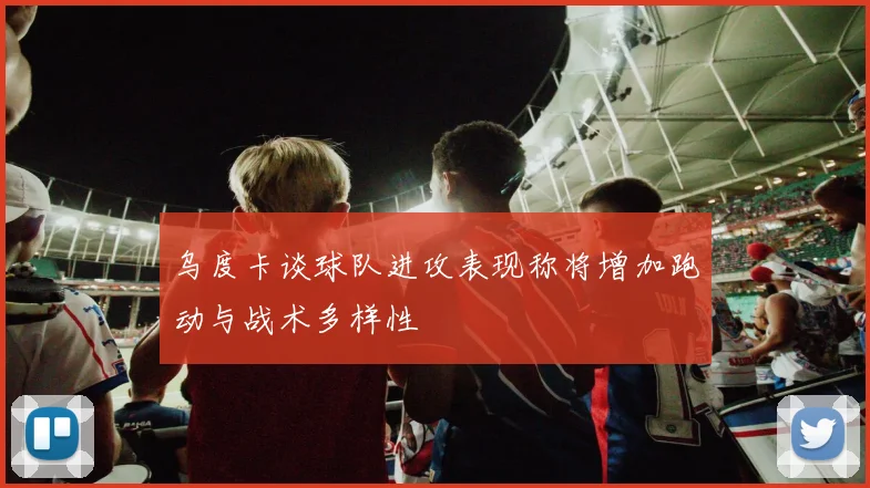 乌度卡谈球队进攻表现称将增加跑动与战术多样性