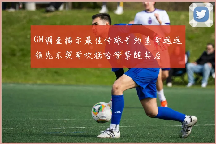 GM调查揭示最佳传球手约基奇遥遥领先东契奇吹杨哈登紧随其后