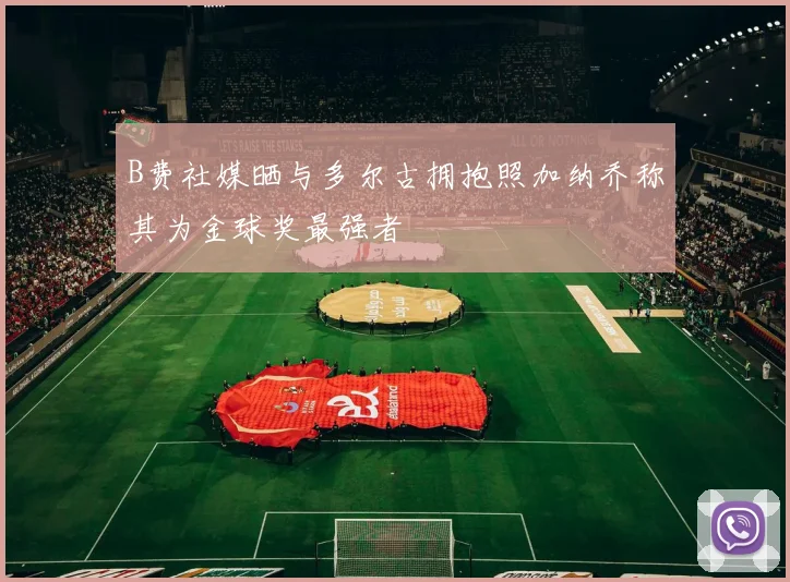 B费社媒晒与多尔古拥抱照加纳乔称其为金球奖最强者
